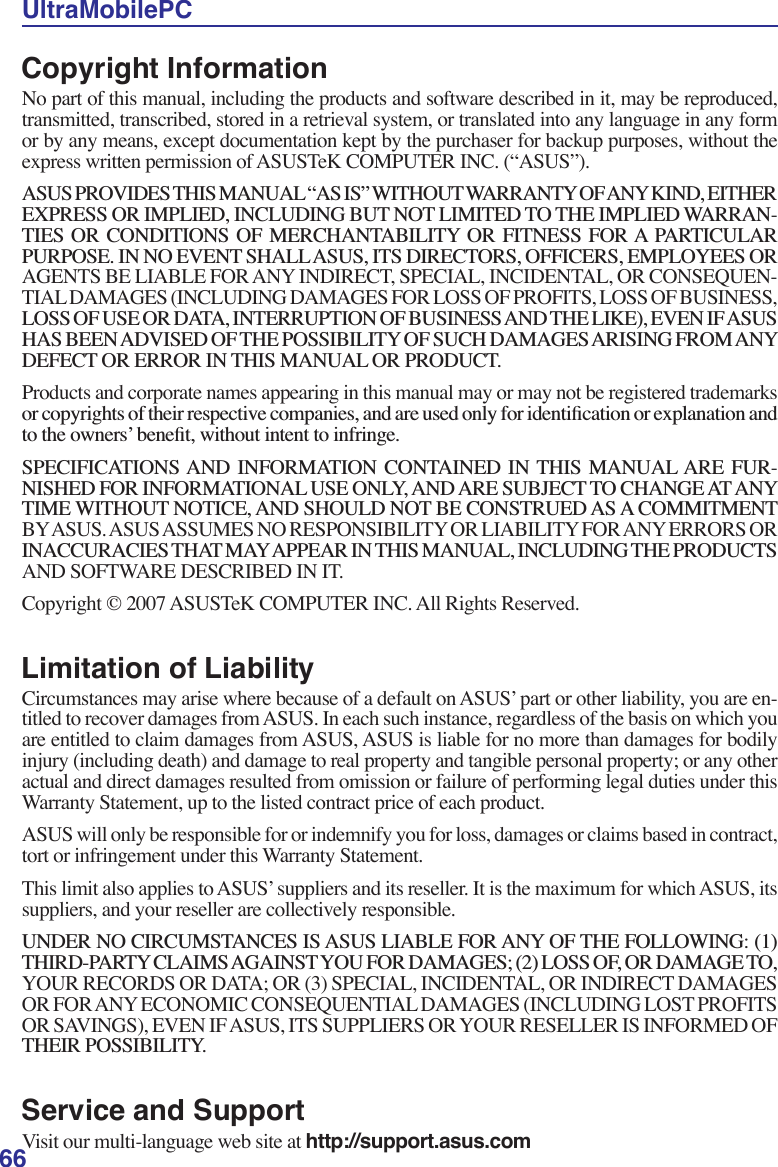 66UltraMobilePCCopyright InformationNo part of this manual, including the products and software described in it, may be reproduced, transmitted, transcribed, stored in a retrieval system, or translated into any language in any form or by any means, except documentation kept by the purchaser for backup purposes, without the express written permission of ASUSTeK COMPUTER INC. (“ASUS”).$6863529,&apos;(67+,60$18$/´$6,6µ:,7+287:$55$17&lt;2)$1&lt;.,1&apos;(,7+(5(;35(6625,03/,(&apos;,1&amp;/8&apos;,1*%87127/,0,7(&apos;727+(,03/,(&apos;:$55$1-7,(6 25 &amp;21&apos;,7,216 2) 0(5&amp;+$17$%,/,7&lt; 25 ),71(66 )25$ 3$57,&amp;8/$5385326(,112(9(176+$//$686,76&apos;,5(&amp;72562)),&amp;(56(03/2&lt;((625AGENTS BE LIABLE FOR ANY INDIRECT, SPECIAL, INCIDENTAL, OR CONSEQUEN-TIAL DAMAGES (INCLUDING DAMAGES FOR LOSS OF PROFITS, LOSS OF BUSINESS, /2662)86(25&apos;$7$,17(55837,212)%86,1(66$1&apos;7+(/,.((9(1,)$686+$6%((1$&apos;9,6(&apos;2)7+(3266,%,/,7&lt;2)68&amp;+&apos;$0$*(6$5,6,1*)520$1&lt;&apos;()(&amp;725(5525,17+,60$18$/25352&apos;8&amp;7Products and corporate names appearing in this manual may or may not be registered trademarks RUFRS\ULJKWVRIWKHLUUHVSHFWLYHFRPSDQLHVDQGDUHXVHGRQO\IRULGHQWLÀFDWLRQRUH[SODQDWLRQDQGWRWKHRZQHUV·EHQHÀWZLWKRXWLQWHQWWRLQIULQJH63(&amp;,),&amp;$7,216$1&apos; ,1)250$7,21 &amp;217$,1(&apos; ,1 7+,6 0$18$/$5( )85-1,6+(&apos;)25,1)250$7,21$/86(21/&lt;$1&apos;$5(68%-(&amp;772&amp;+$1*($7$1&lt;7,0(:,7+287127,&amp;($1&apos;6+28/&apos;127%(&amp;216758(&apos;$6$&amp;200,70(17BY ASUS. ASUS ASSUMES NO RESPONSIBILITY OR LIABILITY FOR ANY ERRORS OR ,1$&amp;&amp;85$&amp;,(67+$70$&lt;$33($5,17+,60$18$/,1&amp;/8&apos;,1*7+(352&apos;8&amp;76AND SOFTWARE DESCRIBED IN IT.Copyright © 2007 ASUSTeK COMPUTER INC. All Rights Reserved.Limitation of LiabilityCircumstances may arise where because of a default on ASUS’ part or other liability, you are en-titled to recover damages from ASUS. In each such instance, regardless of the basis on which you are entitled to claim damages from ASUS, ASUS is liable for no more than damages for bodily injury (including death) and damage to real property and tangible personal property; or any other actual and direct damages resulted from omission or failure of performing legal duties under this Warranty Statement, up to the listed contract price of each product.ASUS will only be responsible for or indemnify you for loss, damages or claims based in contract, tort or infringement under this Warranty Statement.  This limit also applies to ASUS’ suppliers and its reseller. It is the maximum for which ASUS, its suppliers, and your reseller are collectively responsible.81&apos;(512&amp;,5&amp;8067$1&amp;(6,6$686/,$%/()25$1&lt;2)7+()2//2:,1*7+,5&apos;3$57&lt;&amp;/$,06$*$,167&lt;28)25&apos;$0$*(6/2662)25&apos;$0$*(72YOUR RECORDS OR DATA; OR (3) SPECIAL, INCIDENTAL, OR INDIRECT DAMAGES OR FOR ANY ECONOMIC CONSEQUENTIAL DAMAGES (INCLUDING LOST PROFITS OR SAVINGS), EVEN IF ASUS, ITS SUPPLIERS OR YOUR RESELLER IS INFORMED OF 7+(,53266,%,/,7&lt;Service and SupportVisit our multi-language web site at http://support.asus.com