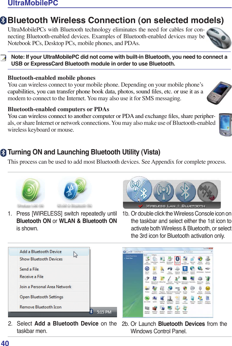 40UltraMobilePC2. Select Add a Bluetooth Device on thetaskbar men.2b. Or Launch Bluetooth Devices from theWindows Control Panel.Turning ON and Launching Bluetooth Utility (Vista)This process can be used to add most Bluetooth devices. See Appendix for complete process.Bluetooth Wireless Connection (on selected models)UltraMobilePCs with Bluetooth technology eliminates the need for cables for con-necting Bluetooth-enabled devices. Examples of Bluetooth-enabled devices may be Notebook PCs, Desktop PCs, mobile phones, and PDAs. Note: If your UltraMobilePC did not come with built-in Bluetooth, you need to connect a USB or ExpressCard Bluetooth module in order to use Bluetooth. Bluetooth-enabled mobile phonesYou can wireless connect to your mobile phone. Depending on your mobile phone’s FDSDELOLWLHV\RXFDQWUDQVIHUSKRQHERRNGDWDSKRWRVVRXQGÀOHVHWFRUXVHLWDVDmodem to connect to the Internet. You may also use it for SMS messaging. Bluetooth-enabled computers or PDAs&lt;RXFDQZLUHOHVVFRQQHFWWRDQRWKHUFRPSXWHURU3&apos;$DQGH[FKDQJHÀOHVVKDUHSHULSKHU-als, or share Internet or network connections. You may also make use of Bluetooth-enabled wireless keyboard or mouse.1. Press [WIRELESS] switch repeatedly untilBluetooth ON or WLAN &amp; Bluetooth ONis shown.1b. Or double click the Wireless Console icon onthe taskbar and select either the 1st icon toactivate both Wireless &amp; Bluetooth, or selectthe 3rd icon for Bluetooth activation only.