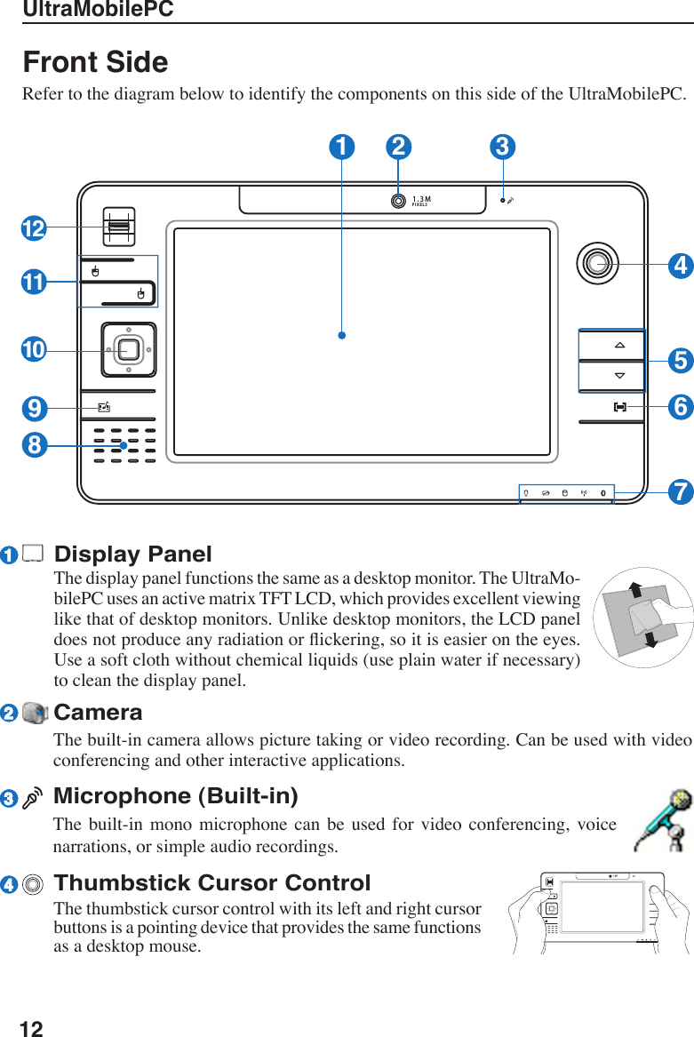 12UltraMobilePCCameraThe built-in camera allows picture taking or video recording. Can be used with video conferencing and other interactive applications.Microphone (Built-in)The  built-in mono  microphone  can  be  used  for video  conferencing,  voice narrations, or simple audio recordings.Display PanelThe display panel functions the same as a desktop monitor. The UltraMo-bilePC uses an active matrix TFT LCD, which provides excellent viewing like that of desktop monitors. Unlike desktop monitors, the LCD panel does not produce any radiation or ickering, so it is easier on the eyes. Use a soft cloth without chemical liquids (use plain water if necessary) to clean the display panel. Front SideRefer to the diagram below to identify the components on this side of the UltraMobilePC.1.3MPIXELS1 26734581010101112992314Thumbstick Cursor ControlThe thumbstick cursor control with its left and right cursor buttons is a pointing device that provides the same functions as a desktop mouse.1.3MPIXELS