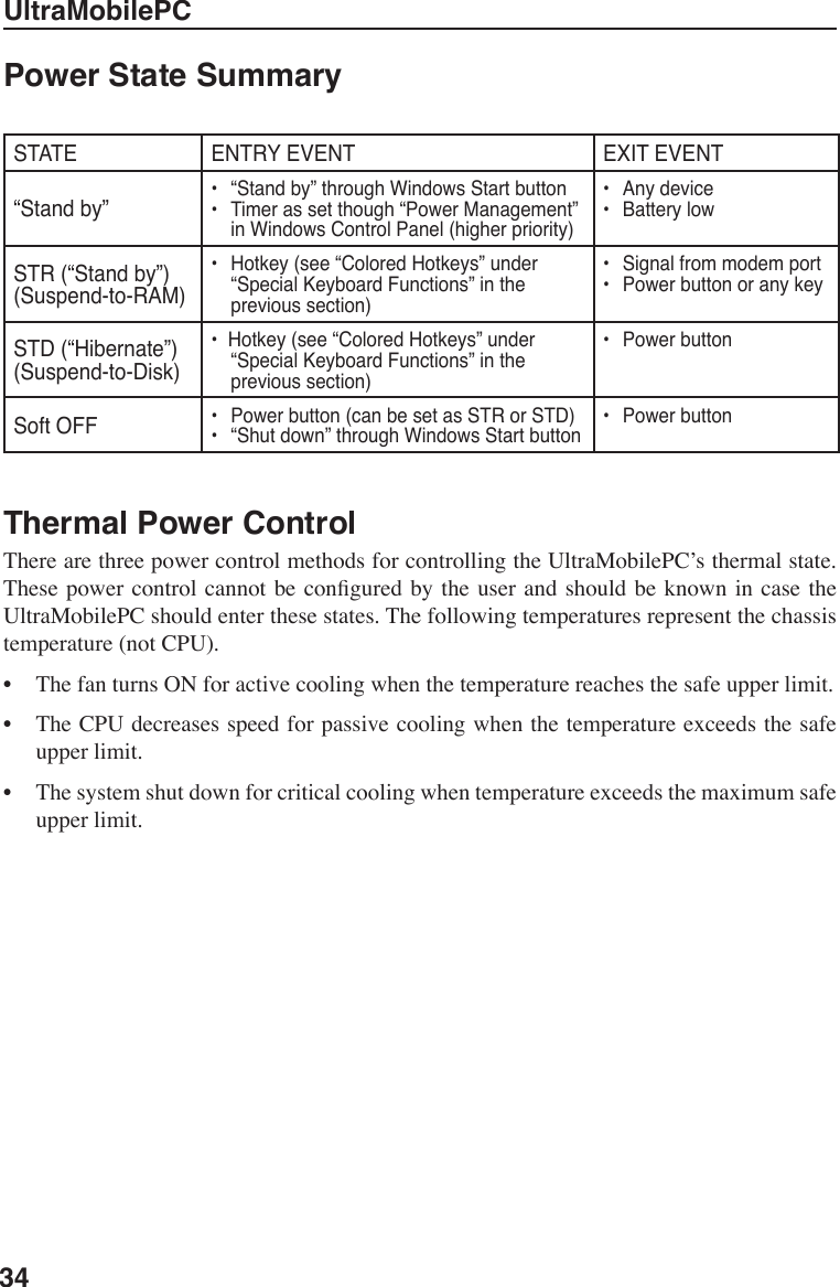 34UltraMobilePCThermal Power Control There are three power control methods for controlling the UltraMobilePC’s thermal state. These power  control cannot  be congured  by the  user and  should be  known in  case the UltraMobilePC should enter these states. The following temperatures represent the chassis temperature (not CPU).•  The fan turns ON for active cooling when the temperature reaches the safe upper limit.•  The CPU decreases speed for passive cooling when the temperature exceeds the safe upper limit.•  The system shut down for critical cooling when temperature exceeds the maximum safe upper limit.Power State Summary STATE ENTRY EVENT EXIT EVENT“Stand by”•   “Stand by” through Windows Start button•   Timer as set though “Power Management” in Windows Control Panel (higher priority)•   Any device•   Battery lowSTR (“Stand by”)(Suspend-to-RAM)•   Hotkey (see “Colored Hotkeys” under “Special Keyboard Functions” in the previous section)•   Signal from modem port•   Power button or any keySTD (“Hibernate”)(Suspend-to-Disk)•  Hotkey (see “Colored Hotkeys” under “Special Keyboard Functions” in the previous section)•   Power buttonSoft OFF •   Power button (can be set as STR or STD)•   “Shut down” through Windows Start button•   Power button