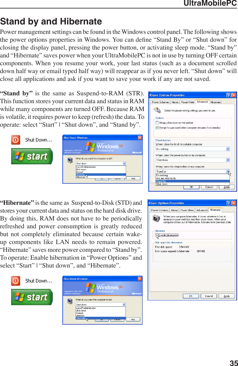 UltraMobilePC35Stand by and HibernatePower management settings can be found in the Windows control panel. The following shows the power options properties in Windows. You can dene “Stand By” or “Shut down” for closing the display panel, pressing the power button, or activating sleep mode. “Stand by” and “Hibernate” saves power when your UltraMobilePC is not in use by turning OFF certain components. When you resume your work, your last status (such as a document scrolled down half way or email typed half way) will reappear as if you never left. “Shut down” will close all applications and ask if you want to save your work if any are not saved.“Stand  by”  is  the  same  as  Suspend-to-RAM  (STR). This function stores your current data and status in RAM while many components are turned OFF. Because RAM is volatile, it requires power to keep (refresh) the data. To operate: select “Start” | “Shut down”, and “Stand by”.“Hibernate” is the same as  Suspend-to-Disk (STD) and stores your current data and status on the hard disk drive. By doing this, RAM does not have to be periodically refreshed  and  power  consumption  is  greatly  reduced but  not completely eliminated  because  certain  wake-up  components  like  LAN  needs  to  remain  powered. “Hibernate” saves more power compared to “Stand by”. To operate: Enable hibernation in “Power Options” and select “Start” | “Shut down”, and “Hibernate”.