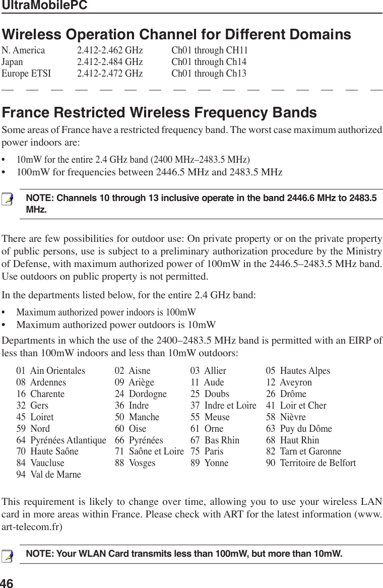 46UltraMobilePCFrance Restricted Wireless Frequency BandsSome areas of France have a restricted frequency band. The worst case maximum authorized power indoors are: •  10mW for the entire 2.4 GHz band (2400 MHz–2483.5 MHz) •  100mW for frequencies between 2446.5 MHz and 2483.5 MHzWireless Operation Channel for Different DomainsN. America    2.412-2.462 GHz    Ch01 through CH11Japan      2.412-2.484 GHz    Ch01 through Ch14Europe ETSI    2.412-2.472 GHz    Ch01 through Ch13NOTE: Your WLAN Card transmits less than 100mW, but more than 10mW.There are few possibilities for outdoor use: On private property or on the private property of public persons, use is subject to a preliminary authorization procedure by the Ministry of Defense, with maximum authorized power of 100mW in the 2446.5–2483.5 MHz band. Use outdoors on public property is not permitted. In the departments listed below, for the entire 2.4 GHz band: •  Maximum authorized power indoors is 100mW •  Maximum authorized power outdoors is 10mW Departments in which the use of the 2400–2483.5 MHz band is permitted with an EIRP of less than 100mW indoors and less than 10mW outdoors:  01  Ain Orientales    02  Aisne     03  Allier     05  Hautes Alpes  08  Ardennes      09  Ariège    11  Aude      12  Aveyron     16  Charente      24  Dordogne    25  Doubs    26  Drôme     32  Gers        36  Indre      37  Indre et Loire  41  Loir et Cher  45  Loiret        50  Manche    55  Meuse    58  Nièvre   59  Nord        60  Oise      61  Orne      63  Puy du Dôme   64  Pyrénées Atlantique  66  Pyrénées    67  Bas Rhin    68  Haut Rhin   70  Haute Saône    71  Saône et Loire  75  Paris      82  Tarn et Garonne   84  Vaucluse      88  Vosges    89  Yonne    90  Territoire de Belfort   94  Val de Marne          This requirement is  likely to change  over time,  allowing  you to  use  your wireless  LAN card in more areas within France. Please check with ART for the latest information (www.art-telecom.fr) NOTE: Channels 10 through 13 inclusive operate in the band 2446.6 MHz to 2483.5 MHz.