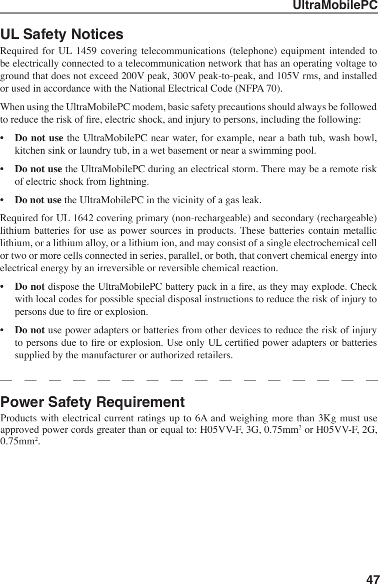UltraMobilePC47UL Safety Notices Required  for  UL  1459  covering  telecommunications  (telephone)  equipment  intended  to be electrically connected to a telecommunication network that has an operating voltage to ground that does not exceed 200V peak, 300V peak-to-peak, and 105V rms, and installed or used in accordance with the National Electrical Code (NFPA 70).When using the UltraMobilePC modem, basic safety precautions should always be followed to reduce the risk of re, electric shock, and injury to persons, including the following:•  Do not use the UltraMobilePC near water, for example, near a bath tub, wash bowl, kitchen sink or laundry tub, in a wet basement or near a swimming pool. •  Do not use the UltraMobilePC during an electrical storm. There may be a remote risk of electric shock from lightning.•  Do not use the UltraMobilePC in the vicinity of a gas leak.Required for UL 1642 covering primary (non-rechargeable) and secondary (rechargeable) lithium  batteries  for  use  as  power  sources  in  products. These batteries contain metallic lithium, or a lithium alloy, or a lithium ion, and may consist of a single electrochemical cell or two or more cells connected in series, parallel, or both, that convert chemical energy into electrical energy by an irreversible or reversible chemical reaction. •  Do not dispose the UltraMobilePC battery pack in a re, as they may explode. Check with local codes for possible special disposal instructions to reduce the risk of injury to persons due to re or explosion.•  Do not use power adapters or batteries from other devices to reduce the risk of injury to persons due to re or explosion. Use only UL certied power adapters or batteries supplied by the manufacturer or authorized retailers.Power Safety Requirement Products with electrical current ratings up to 6A and weighing more than 3Kg must use approved power cords greater than or equal to: H05VV-F, 3G, 0.75mm2 or H05VV-F, 2G, 0.75mm2.