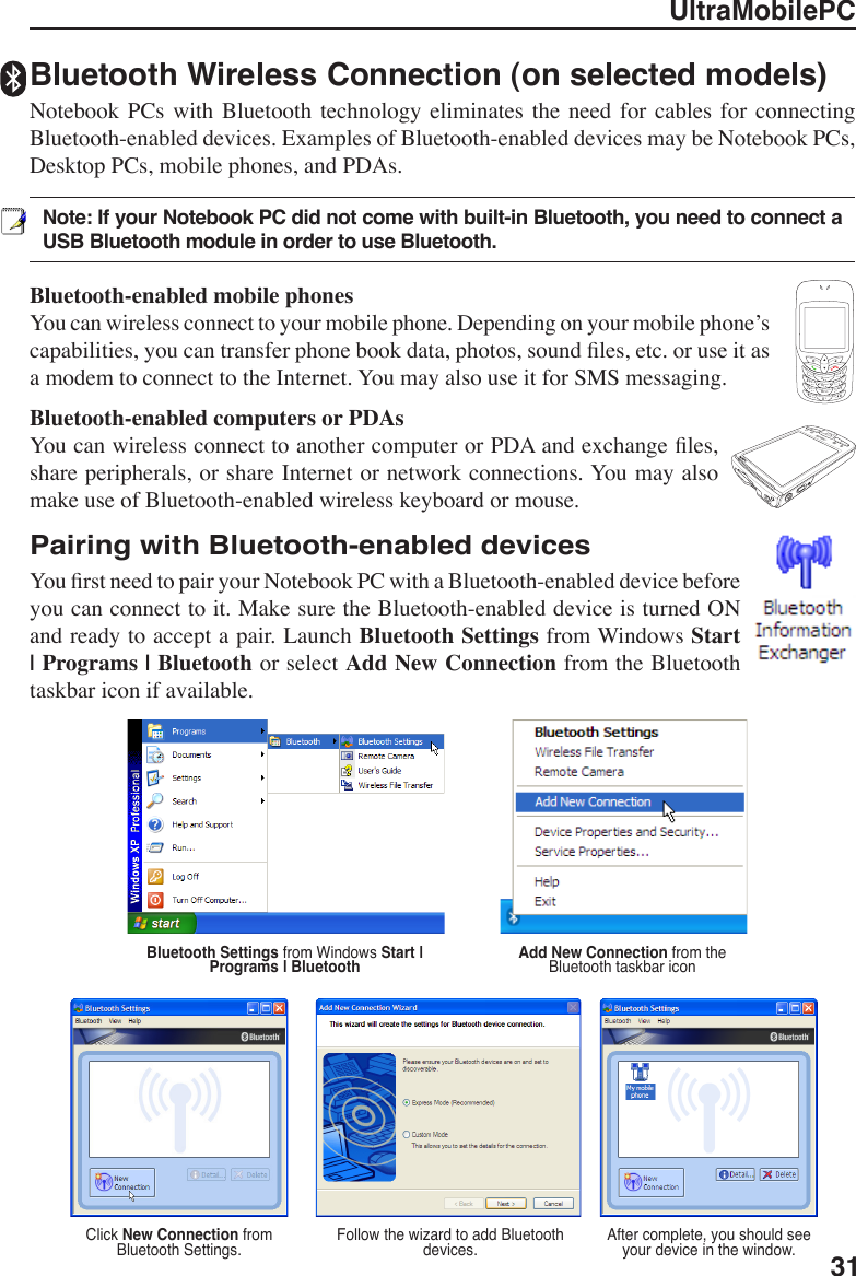 UltraMobilePC311234567*#809gptjadm?w+a/Aㄅㄉㄚㄓㄗㄢㄦㄕㄙㄤㄨㄖㄥ    ㄩㄔㄘㄣㄧㄍㄐㄞㄎㄑㄟㄆㄊㄛㄏㄒㄠㄡㄇㄜㄋㄌㄈㄝBluetooth Wireless Connection (on selected models)Notebook  PCs  with  Bluetooth technology eliminates the need  for  cables  for  connecting Bluetooth-enabled devices. Examples of Bluetooth-enabled devices may be Notebook PCs, Desktop PCs, mobile phones, and PDAs. Note: If your Notebook PC did not come with built-in Bluetooth, you need to connect a USB Bluetooth module in order to use Bluetooth. Bluetooth-enabled mobile phonesYou can wireless connect to your mobile phone. Depending on your mobile phone’s capabilities, you can transfer phone book data, photos, sound les, etc. or use it as a modem to connect to the Internet. You may also use it for SMS messaging. Bluetooth-enabled computers or PDAsYou can wireless connect to another computer or PDA and exchange les, share peripherals, or share Internet or network connections. You may also make use of Bluetooth-enabled wireless keyboard or mouse.Pairing with Bluetooth-enabled devicesYou rst need to pair your Notebook PC with a Bluetooth-enabled device before you can connect to it. Make sure the Bluetooth-enabled device is turned ON and ready to accept a pair. Launch Bluetooth Settings from Windows Start | Programs | Bluetooth or select Add New Connection from the Bluetooth taskbar icon if available. Add New Connection from the Bluetooth taskbar iconBluetooth Settings from Windows Start | Programs | BluetoothClick New Connection from Bluetooth Settings� Follow the wizard to add Bluetooth devices� After complete, you should see your device in the window�