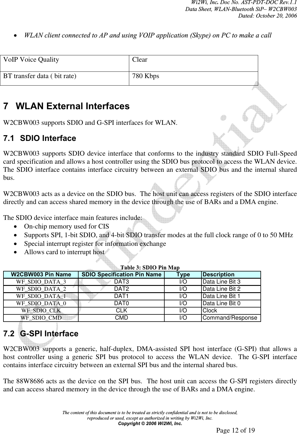 Wi2Wi, Inc.Doc No. AST-PDT-DOC Rev.1.1  Data Sheet, WLAN-Bluetooth SiP– W2CBW003 Dated: October 20, 2006 The content of this document is to be treated as strictly confidential and is not to be disclosed,  reproduced or used, except as authorized in writing by Wi2Wi, Inc.  Copyright © 2006 Wi2Wi, Inc.     Page 12 of 19   xWLAN client connected to AP and using VOIP application (Skype) on PC to make a call VoIP Voice Quality  Clear BT transfer data ( bit rate)  780 Kbps 7 WLAN External Interfaces W2CBW003 supports SDIO and G-SPI interfaces for WLAN. 7.1 SDIO Interface W2CBW003 supports SDIO device interface that conforms to the industry standard SDIO Full-Speed card specification and allows a host controller using the SDIO bus protocol to access the WLAN device.  The SDIO interface contains interface circuitry between an external SDIO bus and the internal shared bus.W2CBW003 acts as a device on the SDIO bus.  The host unit can access registers of the SDIO interface directly and can access shared memory in the device through the use of BARs and a DMA engine. The SDIO device interface main features include: xOn-chip memory used for CIS xSupports SPI, 1-bit SDIO, and 4-bit SDIO transfer modes at the full clock range of 0 to 50 MHz xSpecial interrupt register for information exchange xAllows card to interrupt host Table 3: SDIO Pin Map W2CBW003 Pin Name SDIO Specification Pin Name Type DescriptionWF_SDIO_DATA_3 DAT3 I/O Data Line Bit 3WF_SDIO_DATA_2 DAT2 I/O Data Line Bit 2WF_SDIO_DATA_1 DAT1 I/O Data Line Bit 1WF_SDIO_DATA_0 DAT0 I/O Data Line Bit 0WF_SDIO_CLK CLK I/O ClockWF_SDIO_CMD CMD I/O Command/Response7.2 G-SPI Interface W2CBW003 supports a generic, half-duplex, DMA-assisted SPI host interface (G-SPI) that allows a host controller using a generic SPI bus protocol to access the WLAN device.  The G-SPI interface contains interface circuitry between an external SPI bus and the internal shared bus. The 88W8686 acts as the device on the SPI bus.  The host unit can access the G-SPI registers directly and can access shared memory in the device through the use of BARs and a DMA engine. 