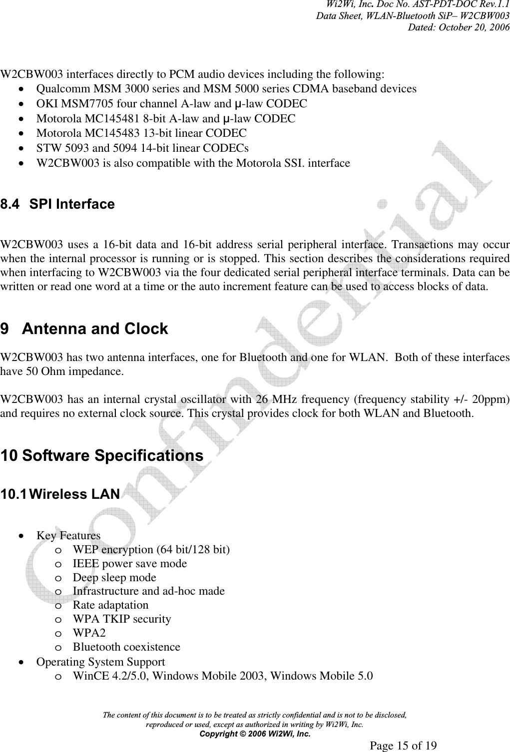 Wi2Wi, Inc.Doc No. AST-PDT-DOC Rev.1.1  Data Sheet, WLAN-Bluetooth SiP– W2CBW003 Dated: October 20, 2006 The content of this document is to be treated as strictly confidential and is not to be disclosed,  reproduced or used, except as authorized in writing by Wi2Wi, Inc.  Copyright © 2006 Wi2Wi, Inc.     Page 15 of 19   W2CBW003 interfaces directly to PCM audio devices including the following: xQualcomm MSM 3000 series and MSM 5000 series CDMA baseband devices xOKI MSM7705 four channel A-law and ȝ-law CODEC xMotorola MC145481 8-bit A-law and ȝ-law CODEC xMotorola MC145483 13-bit linear CODEC xSTW 5093 and 5094 14-bit linear CODECs xW2CBW003 is also compatible with the Motorola SSI. interface 8.4 SPI Interface W2CBW003 uses a 16-bit data and 16-bit address serial peripheral interface. Transactions may occur when the internal processor is running or is stopped. This section describes the considerations required when interfacing to W2CBW003 via the four dedicated serial peripheral interface terminals. Data can be written or read one word at a time or the auto increment feature can be used to access blocks of data. 9  Antenna and Clock W2CBW003 has two antenna interfaces, one for Bluetooth and one for WLAN.  Both of these interfaces have 50 Ohm impedance. W2CBW003 has an internal crystal oscillator with 26 MHz frequency (frequency stability +/- 20ppm) and requires no external clock source. This crystal provides clock for both WLAN and Bluetooth.  10 Software Specifications 10.1 Wireless  LAN xKey Features oWEP encryption (64 bit/128 bit) oIEEE power save mode oDeep sleep mode oInfrastructure and ad-hoc made oRate adaptation oWPA TKIP security oWPA2oBluetooth coexistence xOperating System Support oWinCE 4.2/5.0, Windows Mobile 2003, Windows Mobile 5.0 