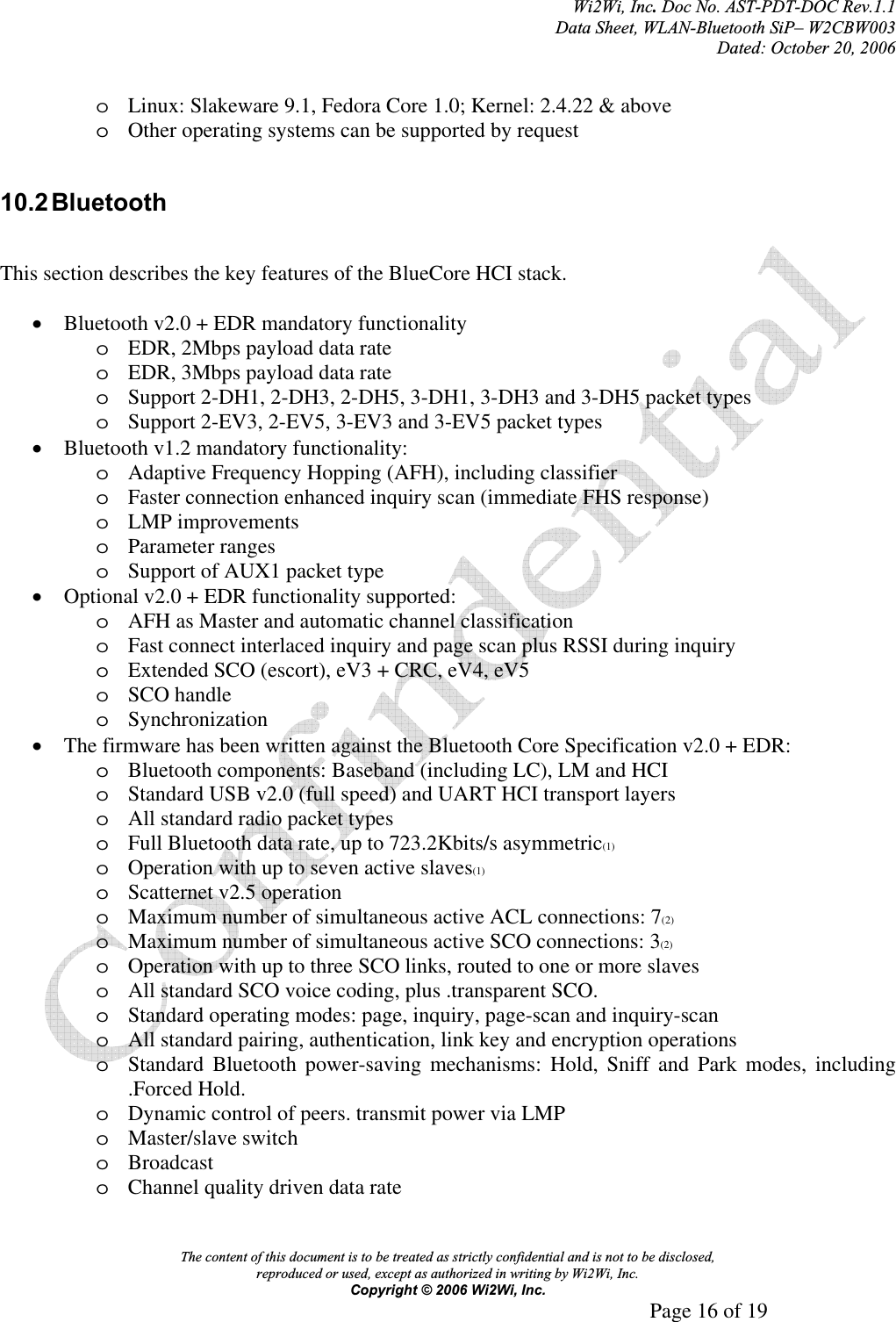 Wi2Wi, Inc.Doc No. AST-PDT-DOC Rev.1.1  Data Sheet, WLAN-Bluetooth SiP– W2CBW003 Dated: October 20, 2006 The content of this document is to be treated as strictly confidential and is not to be disclosed,  reproduced or used, except as authorized in writing by Wi2Wi, Inc.  Copyright © 2006 Wi2Wi, Inc.     Page 16 of 19   oLinux: Slakeware 9.1, Fedora Core 1.0; Kernel: 2.4.22 &amp; above oOther operating systems can be supported by request 10.2 Bluetooth This section describes the key features of the BlueCore HCI stack. xBluetooth v2.0 + EDR mandatory functionality oEDR, 2Mbps payload data rate oEDR, 3Mbps payload data rate oSupport 2-DH1, 2-DH3, 2-DH5, 3-DH1, 3-DH3 and 3-DH5 packet types oSupport 2-EV3, 2-EV5, 3-EV3 and 3-EV5 packet types xBluetooth v1.2 mandatory functionality: oAdaptive Frequency Hopping (AFH), including classifier oFaster connection enhanced inquiry scan (immediate FHS response) oLMP improvements oParameter ranges oSupport of AUX1 packet type xOptional v2.0 + EDR functionality supported: oAFH as Master and automatic channel classification oFast connect interlaced inquiry and page scan plus RSSI during inquiry oExtended SCO (escort), eV3 + CRC, eV4, eV5 oSCO handle oSynchronizationxThe firmware has been written against the Bluetooth Core Specification v2.0 + EDR: oBluetooth components: Baseband (including LC), LM and HCI oStandard USB v2.0 (full speed) and UART HCI transport layers oAll standard radio packet types oFull Bluetooth data rate, up to 723.2Kbits/s asymmetric(1)oOperation with up to seven active slaves(1)oScatternet v2.5 operation oMaximum number of simultaneous active ACL connections: 7(2)oMaximum number of simultaneous active SCO connections: 3(2)oOperation with up to three SCO links, routed to one or more slaves oAll standard SCO voice coding, plus .transparent SCO. oStandard operating modes: page, inquiry, page-scan and inquiry-scan oAll standard pairing, authentication, link key and encryption operations oStandard Bluetooth power-saving mechanisms: Hold, Sniff and Park modes, including .Forced Hold. oDynamic control of peers. transmit power via LMP oMaster/slave switch oBroadcastoChannel quality driven data rate 