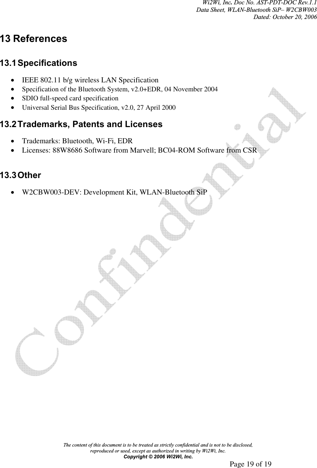 Wi2Wi, Inc.Doc No. AST-PDT-DOC Rev.1.1  Data Sheet, WLAN-Bluetooth SiP– W2CBW003 Dated: October 20, 2006 The content of this document is to be treated as strictly confidential and is not to be disclosed,  reproduced or used, except as authorized in writing by Wi2Wi, Inc.  Copyright © 2006 Wi2Wi, Inc.     Page 19 of 19   13 References 13.1 Specifications xIEEE 802.11 b/g wireless LAN Specification xSpecification of the Bluetooth System, v2.0+EDR, 04 November 2004xSDIO full-speed card specificationxUniversal Serial Bus Specification, v2.0, 27 April 200013.2 Trademarks, Patents and Licenses xTrademarks: Bluetooth, Wi-Fi, EDR xLicenses: 88W8686 Software from Marvell; BC04-ROM Software from CSR 13.3 Other xW2CBW003-DEV: Development Kit, WLAN-Bluetooth SiP 