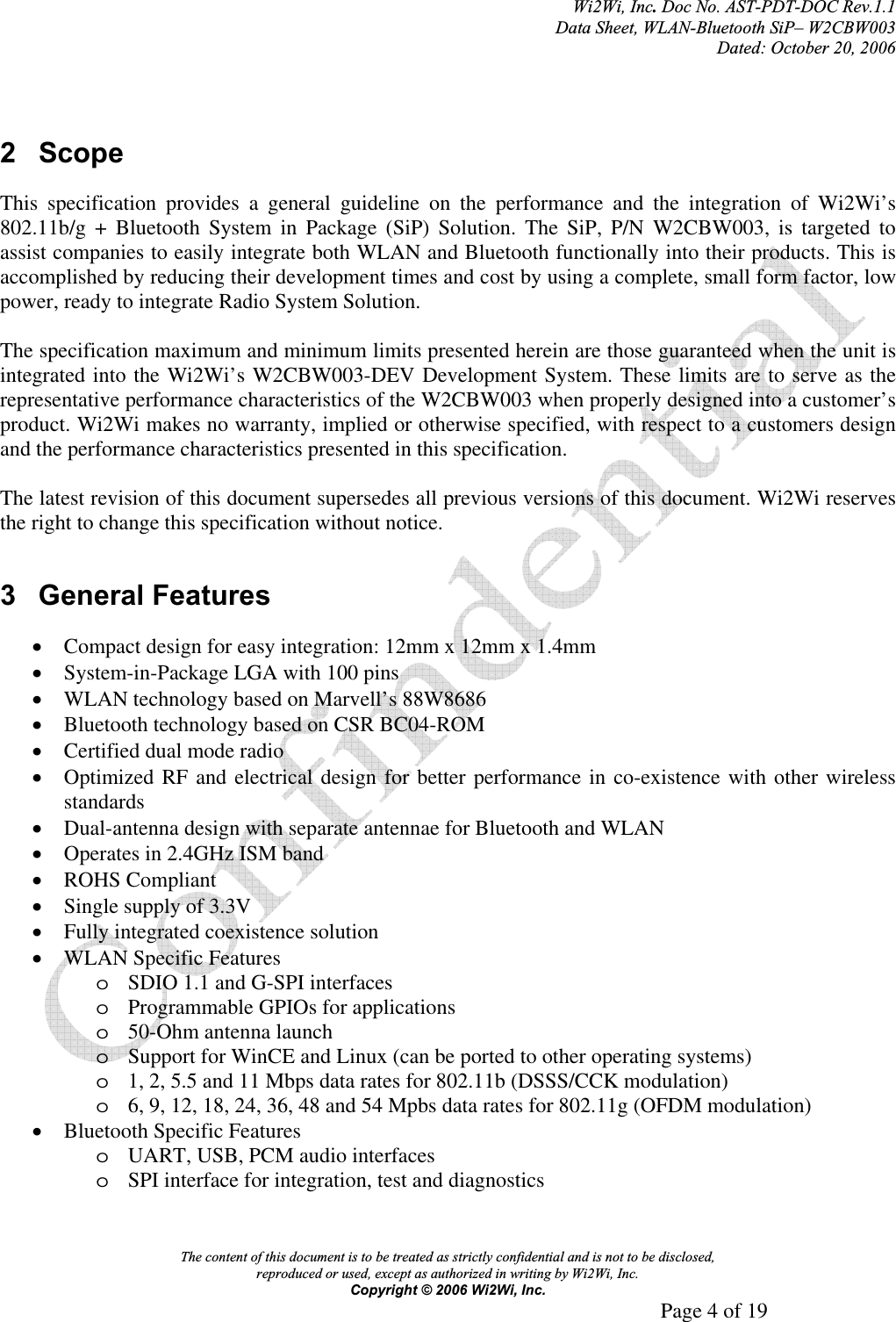 Wi2Wi, Inc.Doc No. AST-PDT-DOC Rev.1.1  Data Sheet, WLAN-Bluetooth SiP– W2CBW003 Dated: October 20, 2006 The content of this document is to be treated as strictly confidential and is not to be disclosed,  reproduced or used, except as authorized in writing by Wi2Wi, Inc.  Copyright © 2006 Wi2Wi, Inc.     Page 4 of 19   2 Scope This specification provides a general guideline on the performance and the integration of Wi2Wi’s  802.11b/g + Bluetooth System in Package (SiP) Solution. The SiP, P/N W2CBW003, is targeted to assist companies to easily integrate both WLAN and Bluetooth functionally into their products. This is accomplished by reducing their development times and cost by using a complete, small form factor, low power, ready to integrate Radio System Solution. The specification maximum and minimum limits presented herein are those guaranteed when the unit is integrated into the Wi2Wi’s W2CBW003-DEV Development System. These limits are to serve as the representative performance characteristics of the W2CBW003 when properly designed into a customer’s product. Wi2Wi makes no warranty, implied or otherwise specified, with respect to a customers design and the performance characteristics presented in this specification. The latest revision of this document supersedes all previous versions of this document. Wi2Wi reserves the right to change this specification without notice. 3 General Features xCompact design for easy integration: 12mm x 12mm x 1.4mm xSystem-in-Package LGA with 100 pins xWLAN technology based on Marvell’s 88W8686 xBluetooth technology based on CSR BC04-ROM xCertified dual mode radio xOptimized RF and electrical design for better performance in co-existence with other wireless standards xDual-antenna design with separate antennae for Bluetooth and WLAN xOperates in 2.4GHz ISM band xROHS Compliant xSingle supply of 3.3V xFully integrated coexistence solution xWLAN Specific Features oSDIO 1.1 and G-SPI interfaces oProgrammable GPIOs for applications o50-Ohm antenna launch oSupport for WinCE and Linux (can be ported to other operating systems) o1, 2, 5.5 and 11 Mbps data rates for 802.11b (DSSS/CCK modulation) o6, 9, 12, 18, 24, 36, 48 and 54 Mpbs data rates for 802.11g (OFDM modulation) xBluetooth Specific Features oUART, USB, PCM audio interfaces oSPI interface for integration, test and diagnostics 