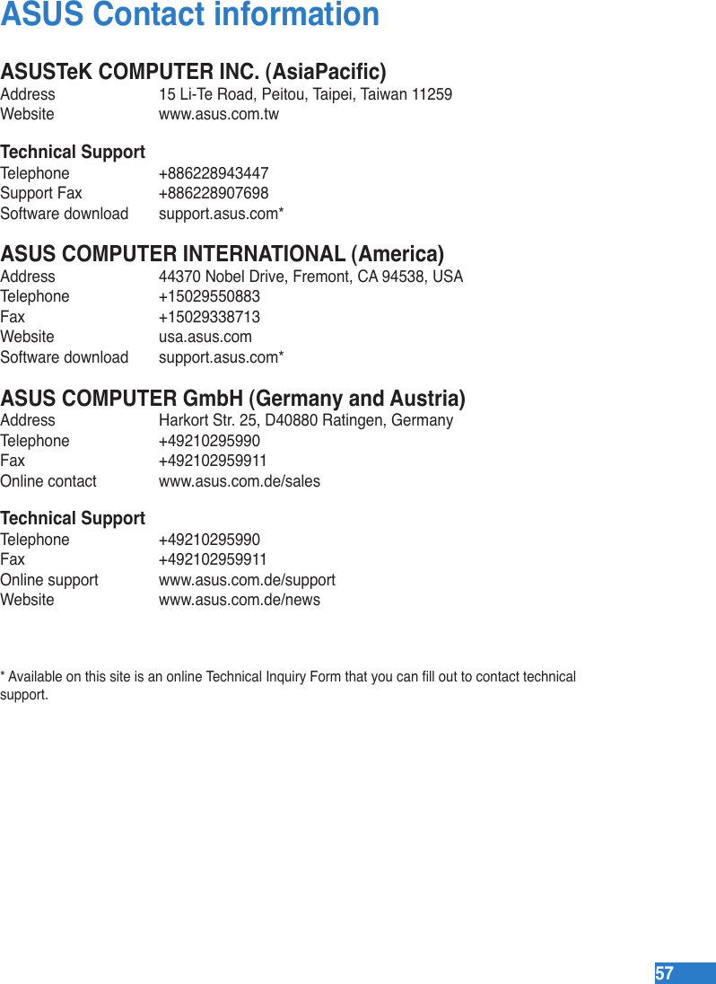 5757ASUS Contact informationASUSTeK COMPUTER INC. (AsiaPacic)Address  15 Li-Te Road, Peitou, Taipei, Taiwan 11259Website  www.asus.com.twTechnical SupportTelephone  +886228943447Support Fax  +886228907698Software download  support.asus.com*ASUS COMPUTER INTERNATIONAL (America)Address  44370 Nobel Drive, Fremont, CA 94538, USATelephone  +15029550883Fax   +15029338713Website  usa.asus.comSoftware download  support.asus.com*ASUS COMPUTER GmbH (Germany and Austria)Address  Harkort Str. 25, D40880 Ratingen, GermanyTelephone  +49210295990Fax   +492102959911Online contact  www.asus.com.de/salesTechnical SupportTelephone  +49210295990 Fax   +492102959911Online support  www.asus.com.de/supportWebsite  www.asus.com.de/news* Available on this site is an online Technical Inquiry Form that you can ll out to contact technical support.