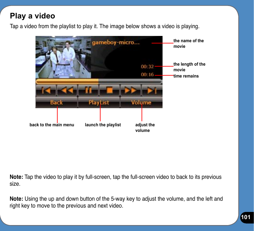 101Play a videoTap a video from the playlist to play it. The image below shows a video is playing.Note: Tap the video to play it by full-screen, tap the full-screen video to back to its previous size.Note: Using the up and down button of the 5-way key to adjust the volume, and the left and right key to move to the previous and next video.the name of the moviethe length of the movietime remainsback to the main menu launch the playlist adjust the volume