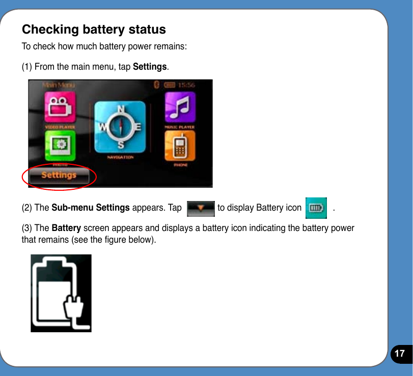 17Checking battery statusTo check how much battery power remains:(1) From the main menu, tap Settings.(2) The Sub-menu Settings appears. Tap               to display Battery icon             .(3) The Battery screen appears and displays a battery icon indicating the battery power that remains (see the gure below).