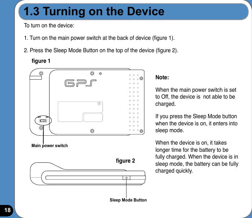 18To turn on the device:1. Turn on the main power switch at the back of device (gure 1).2. Press the Sleep Mode Button on the top of the device (gure 2).Sleep Mode ButtonMain power switchgure 1gure 2Note:When the main power switch is set to Off, the device is  not able to be charged.If you press the Sleep Mode button when the device is on, it enters into sleep mode.When the device is on, it takes longer time for the battery to be fully charged. When the device is in sleep mode, the battery can be fully charged quickly.1.3 Turning on the Device