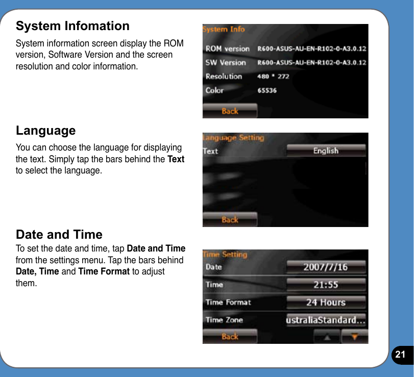 21System InfomationSystem information screen display the ROM version, Software Version and the screen resolution and color information.LanguageYou can choose the language for displaying the text. Simply tap the bars behind the Text to select the language.Date and TimeTo set the date and time, tap Date and Time from the settings menu. Tap the bars behind Date, Time and Time Format to adjust them.