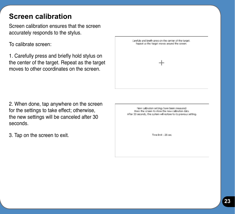 23Screen calibrationScreen calibration ensures that the screen accurately responds to the stylus. To calibrate screen: 1. Carefully press and briey hold stylus on the center of the target. Repeat as the target moves to other coordinates on the screen.2. When done, tap anywhere on the screen for the settings to take effect; otherwise, the new settings will be canceled after 30 seconds.3. Tap on the screen to exit.