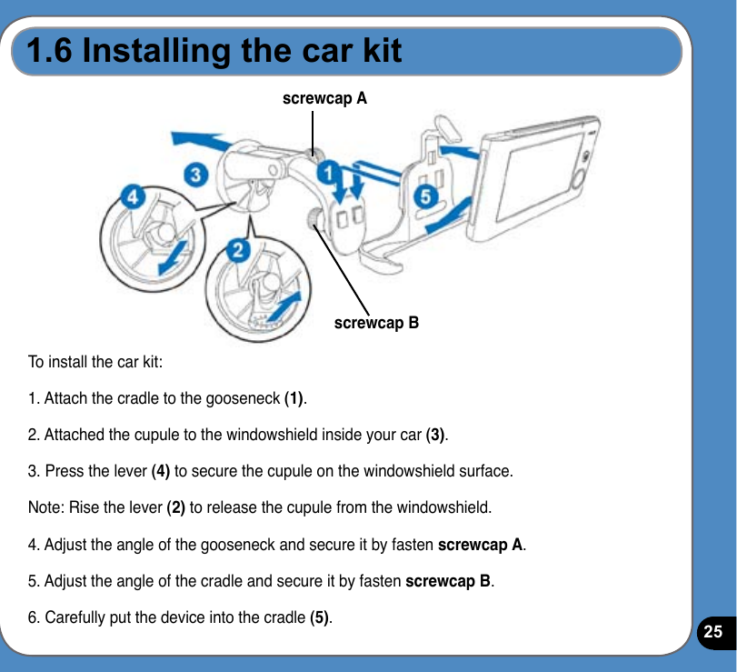 25To install the car kit:1. Attach the cradle to the gooseneck (1).2. Attached the cupule to the windowshield inside your car (3).3. Press the lever (4) to secure the cupule on the windowshield surface.Note: Rise the lever (2) to release the cupule from the windowshield.4. Adjust the angle of the gooseneck and secure it by fasten screwcap A. 5. Adjust the angle of the cradle and secure it by fasten screwcap B.6. Carefully put the device into the cradle (5).screwcap Ascrewcap B1.6 Installing the car kit