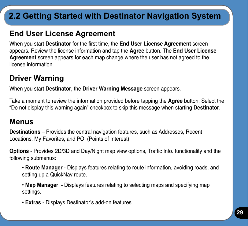 292.2 Getting Started with Destinator Navigation SystemEnd User License AgreementWhen you start Destinator for the rst time, the End User License Agreement screen appears. Review the license information and tap the Agree button. The End User License Agreement screen appears for each map change where the user has not agreed to the license information.Driver WarningWhen you start Destinator, the Driver Warning Message screen appears.Take a moment to review the information provided before tapping the Agree button. Select the “Do not display this warning again” checkbox to skip this message when starting Destinator.MenusDestinations – Provides the central navigation features, such as Addresses, Recent Locations, My Favorites, and POI (Points of Interest).Options - Provides 2D/3D and Day/Night map view options, Trafc Info. functionality and the following submenus:• Route Manager - Displays features relating to route information, avoiding roads, and setting up a QuickNav route.• Map Manager  - Displays features relating to selecting maps and specifying map settings.• Extras - Displays Destinator’s add-on features