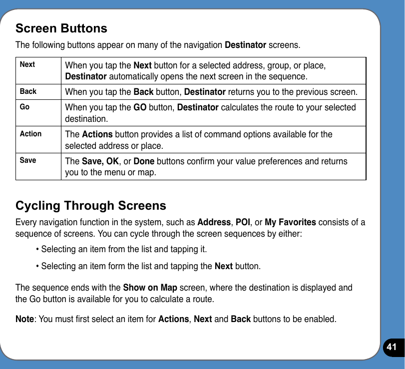 41Screen ButtonsThe following buttons appear on many of the navigation Destinator screens.Next When you tap the Next button for a selected address, group, or place, Destinator automatically opens the next screen in the sequence.Back When you tap the Back button, Destinator returns you to the previous screen.Go When you tap the GO button, Destinator calculates the route to your selected destination.Action The Actions button provides a list of command options available for the selected address or place.Save The Save, OK, or Done buttons conrm your value preferences and returns you to the menu or map.Cycling Through ScreensEvery navigation function in the system, such as Address, POI, or My Favorites consists of a sequence of screens. You can cycle through the screen sequences by either:• Selecting an item from the list and tapping it.• Selecting an item form the list and tapping the Next button.The sequence ends with the Show on Map screen, where the destination is displayed and the Go button is available for you to calculate a route.Note: You must rst select an item for Actions, Next and Back buttons to be enabled. 