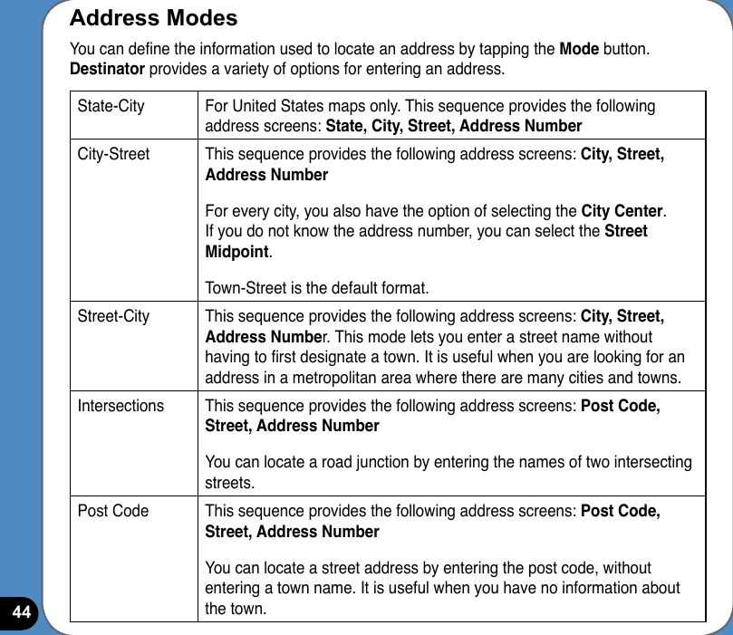 44Address ModesYou can dene the information used to locate an address by tapping the Mode button. Destinator provides a variety of options for entering an address.State-City For United States maps only. This sequence provides the following address screens: State, City, Street, Address NumberCity-Street This sequence provides the following address screens: City, Street, Address NumberFor every city, you also have the option of selecting the City Center. If you do not know the address number, you can select the Street Midpoint.Town-Street is the default format.Street-City This sequence provides the following address screens: City, Street, Address Number. This mode lets you enter a street name without having to rst designate a town. It is useful when you are looking for an address in a metropolitan area where there are many cities and towns. Intersections This sequence provides the following address screens: Post Code, Street, Address NumberYou can locate a road junction by entering the names of two intersecting streets. Post Code This sequence provides the following address screens: Post Code, Street, Address NumberYou can locate a street address by entering the post code, without entering a town name. It is useful when you have no information about the town.