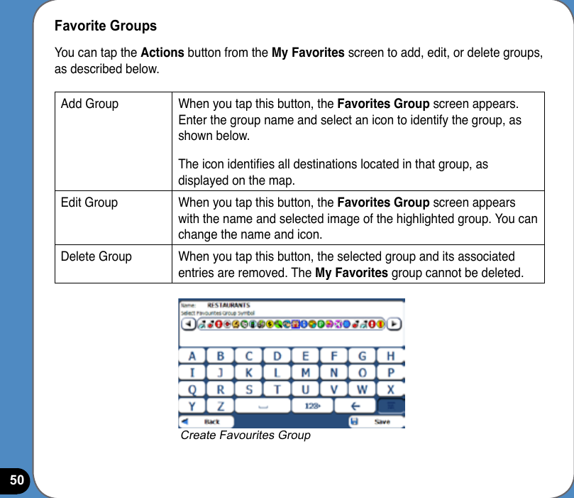 50Favorite GroupsYou can tap the Actions button from the My Favorites screen to add, edit, or delete groups, as described below.Add Group When you tap this button, the Favorites Group screen appears. Enter the group name and select an icon to identify the group, as shown below.The icon identies all destinations located in that group, as displayed on the map.Edit Group When you tap this button, the Favorites Group screen appears with the name and selected image of the highlighted group. You can change the name and icon.Delete Group When you tap this button, the selected group and its associated entries are removed. The My Favorites group cannot be deleted.Create Favourites Group