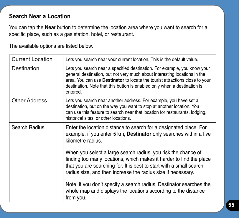 55Search Near a LocationYou can tap the Near button to determine the location area where you want to search for a specic place, such as a gas station, hotel, or restaurant. The available options are listed below.Current LocationLets you search near your current location. This is the default value.DestinationLets you search near a specied destination. For example, you know your general destination, but not very much about interesting locations in the area. You can use Destinator to locate the tourist attractions close to your destination. Note that this button is enabled only when a destination is entered.Other AddressLets you search near another address. For example, you have set a destination, but on the way you want to stop at another location. You can use this feature to search near that location for restaurants, lodging, historical sites, or other locations.Search Radius Enter the location distance to search for a designated place. For example, if you enter 5 km, Destinator only searches within a ve kilometre radius.When you select a large search radius, you risk the chance of nding too many locations, which makes it harder to nd the place that you are searching for. It is best to start with a small search radius size, and then increase the radius size if necessary.Note: if you don’t specify a search radius, Destinator searches the whole map and displays the locations according to the distance from you.