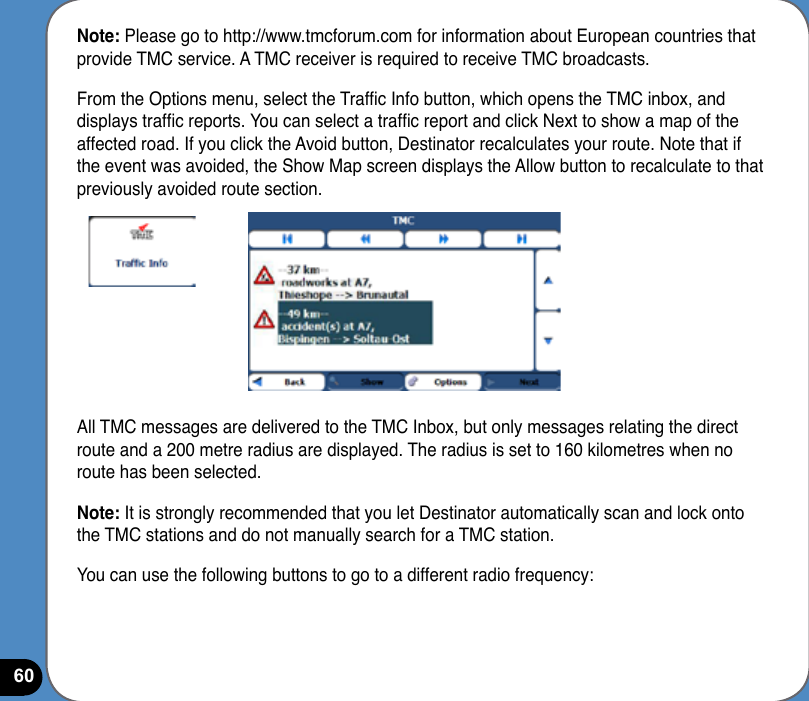 60Note: Please go to http://www.tmcforum.com for information about European countries that provide TMC service. A TMC receiver is required to receive TMC broadcasts.From the Options menu, select the Trafc Info button, which opens the TMC inbox, and displays trafc reports. You can select a trafc report and click Next to show a map of the affected road. If you click the Avoid button, Destinator recalculates your route. Note that if the event was avoided, the Show Map screen displays the Allow button to recalculate to that previously avoided route section.All TMC messages are delivered to the TMC Inbox, but only messages relating the direct route and a 200 metre radius are displayed. The radius is set to 160 kilometres when no route has been selected.Note: It is strongly recommended that you let Destinator automatically scan and lock onto the TMC stations and do not manually search for a TMC station.You can use the following buttons to go to a different radio frequency: