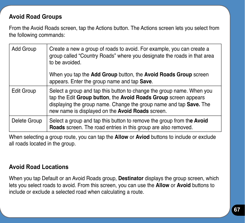 67Avoid Road GroupsFrom the Avoid Roads screen, tap the Actions button. The Actions screen lets you select from the following commands:Add Group Create a new a group of roads to avoid. For example, you can create a group called “Country Roads” where you designate the roads in that area to be avoided.  When you tap the Add Group button, the Avoid Roads Group screen appears. Enter the group name and tap Save.Edit Group Select a group and tap this button to change the group name. When you tap the Edit Group button, the Avoid Roads Group screen appears displaying the group name. Change the group name and tap Save. The new name is displayed on the Avoid Roads screen.Delete Group Select a group and tap this button to remove the group from the Avoid Roads screen. The road entries in this group are also removed.When selecting a group route, you can tap the Allow or Aviod buttons to include or exclude all roads located in the group.Avoid Road LocationsWhen you tap Default or an Avoid Roads group, Destinator displays the group screen, which lets you select roads to avoid. From this screen, you can use the Allow or Avoid buttons to include or exclude a selected road when calculating a route. 