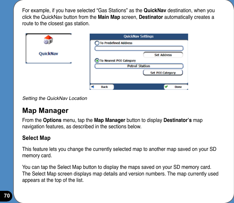 70For example, if you have selected “Gas Stations” as the QuickNav destination, when you click the QuickNav button from the Main Map screen, Destinator automatically creates a route to the closest gas station.Setting the QuickNav LocationMap ManagerFrom the Options menu, tap the Map Manager button to display Destinator’s map navigation features, as described in the sections below.Select MapThis feature lets you change the currently selected map to another map saved on your SD memory card.You can tap the Select Map button to display the maps saved on your SD memory card. The Select Map screen displays map details and version numbers. The map currently used appears at the top of the list.
