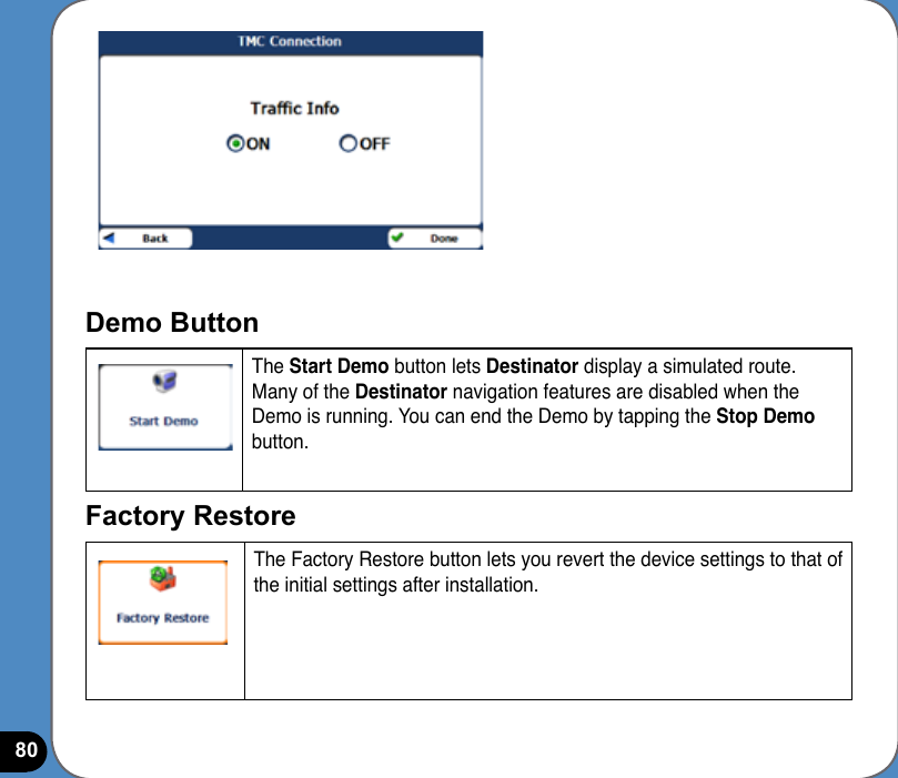 80Demo Button The Start Demo button lets Destinator display a simulated route. Many of the Destinator navigation features are disabled when the Demo is running. You can end the Demo by tapping the Stop Demo button.Factory Restore The Factory Restore button lets you revert the device settings to that of the initial settings after installation.  