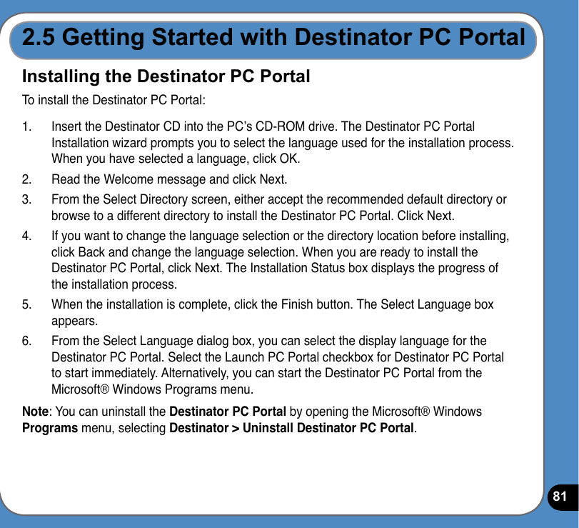 812.5 Getting Started with Destinator PC PortalInstalling the Destinator PC PortalTo install the Destinator PC Portal:1.  Insert the Destinator CD into the PC’s CD-ROM drive. The Destinator PC Portal Installation wizard prompts you to select the language used for the installation process. When you have selected a language, click OK.2.  Read the Welcome message and click Next.3.  From the Select Directory screen, either accept the recommended default directory or browse to a different directory to install the Destinator PC Portal. Click Next.4.  If you want to change the language selection or the directory location before installing, click Back and change the language selection. When you are ready to install the Destinator PC Portal, click Next. The Installation Status box displays the progress of the installation process.5.  When the installation is complete, click the Finish button. The Select Language box appears.6.  From the Select Language dialog box, you can select the display language for the Destinator PC Portal. Select the Launch PC Portal checkbox for Destinator PC Portal to start immediately. Alternatively, you can start the Destinator PC Portal from the Microsoft® Windows Programs menu.Note: You can uninstall the Destinator PC Portal by opening the Microsoft® Windows Programs menu, selecting Destinator &gt; Uninstall Destinator PC Portal.