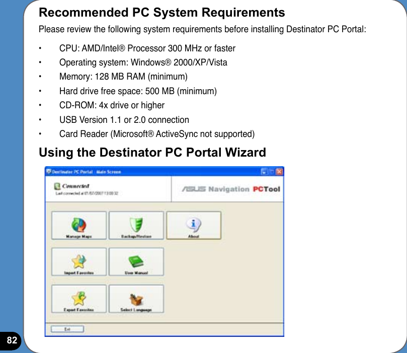 82Recommended PC System RequirementsPlease review the following system requirements before installing Destinator PC Portal:•  CPU: AMD/Intel® Processor 300 MHz or faster•  Operating system: Windows® 2000/XP/Vista•  Memory: 128 MB RAM (minimum)•  Hard drive free space: 500 MB (minimum)•  CD-ROM: 4x drive or higher•  USB Version 1.1 or 2.0 connection•  Card Reader (Microsoft® ActiveSync not supported)Using the Destinator PC Portal Wizard