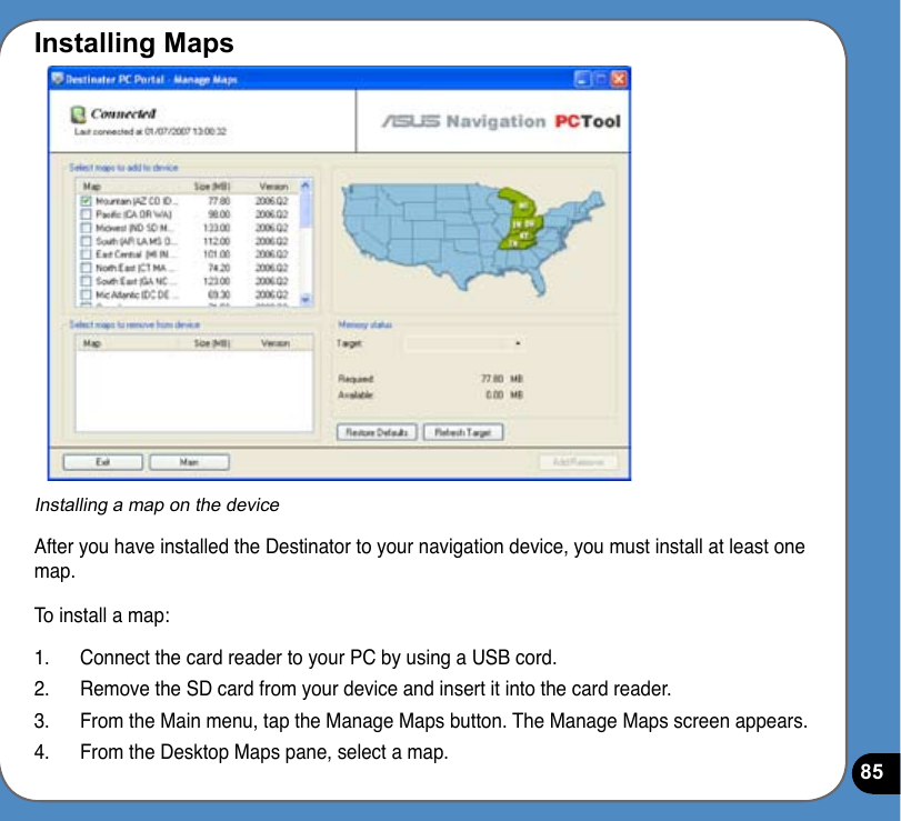 85Installing MapsInstalling a map on the deviceAfter you have installed the Destinator to your navigation device, you must install at least one map.To install a map:1.  Connect the card reader to your PC by using a USB cord.2.  Remove the SD card from your device and insert it into the card reader.3.  From the Main menu, tap the Manage Maps button. The Manage Maps screen appears.4.  From the Desktop Maps pane, select a map. 