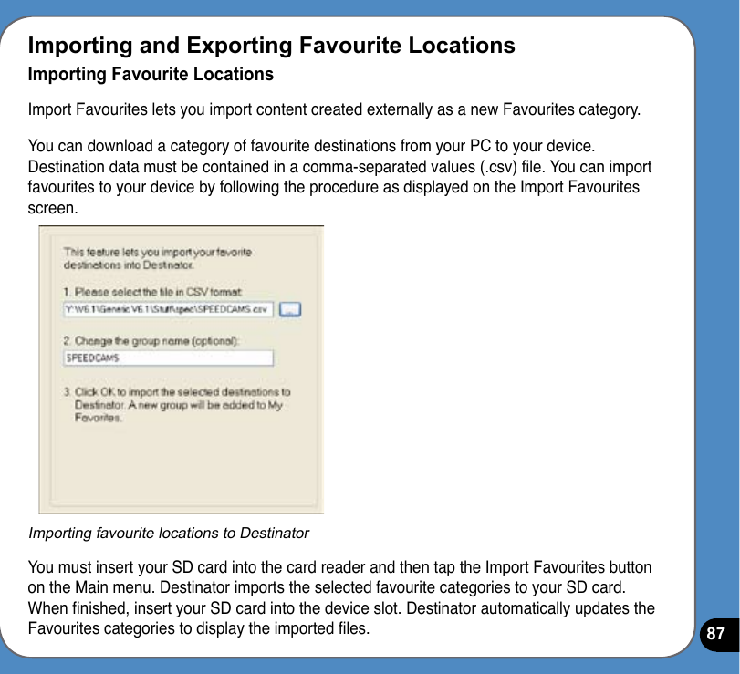 87Importing and Exporting Favourite LocationsImporting Favourite LocationsImport Favourites lets you import content created externally as a new Favourites category.You can download a category of favourite destinations from your PC to your device. Destination data must be contained in a comma-separated values (.csv) le. You can import favourites to your device by following the procedure as displayed on the Import Favourites screen.Importing favourite locations to DestinatorYou must insert your SD card into the card reader and then tap the Import Favourites button on the Main menu. Destinator imports the selected favourite categories to your SD card. When nished, insert your SD card into the device slot. Destinator automatically updates the Favourites categories to display the imported les.