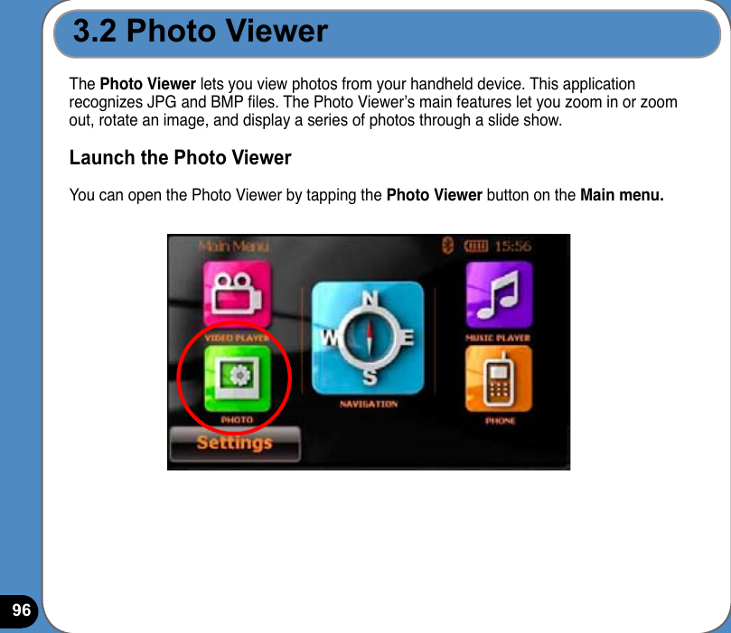96The Photo Viewer lets you view photos from your handheld device. This application recognizes JPG and BMP les. The Photo Viewer’s main features let you zoom in or zoom out, rotate an image, and display a series of photos through a slide show. Launch the Photo ViewerYou can open the Photo Viewer by tapping the Photo Viewer button on the Main menu.3.2 Photo Viewer