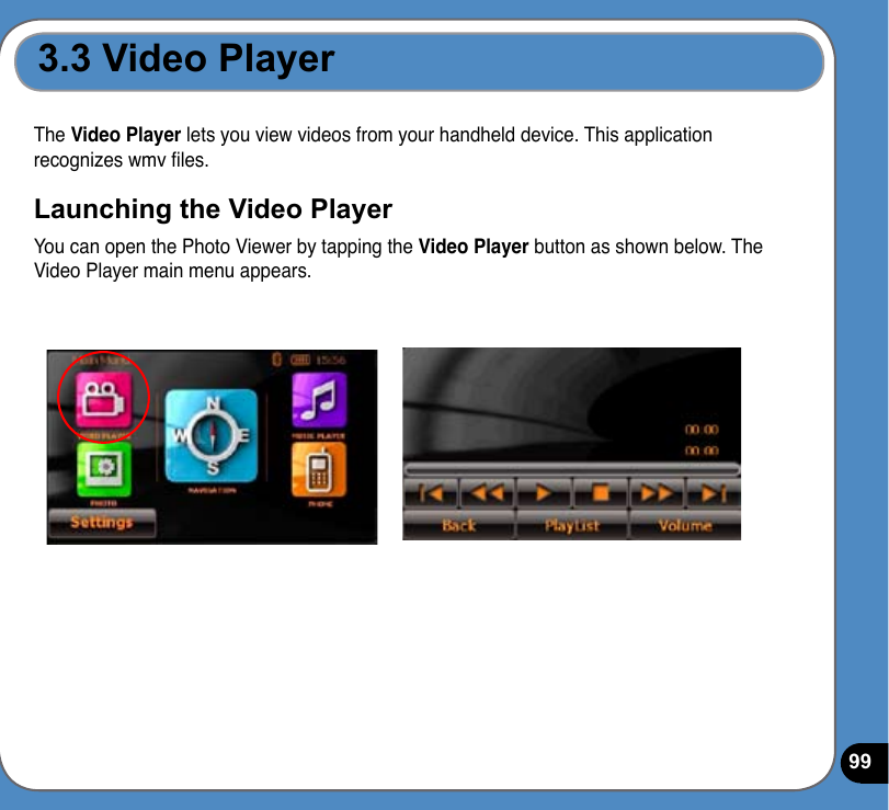 99The Video Player lets you view videos from your handheld device. This application recognizes wmv les.Launching the Video PlayerYou can open the Photo Viewer by tapping the Video Player button as shown below. The Video Player main menu appears.3.3 Video Player