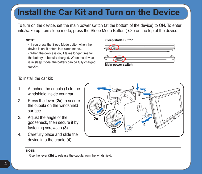 4To turn on the device, set the main power switch (at the bottom of the device) to ON. To enter into/wake up from sleep mode, press the Sleep Mode Button (      ) on the top of the device.8Install the Car Kit and Turn on the DeviceMain power switchSleep Mode ButtonNOTE: •  If you press the Sleep Mode button when the device is on, it enters into sleep mode.. • When the device is on, it takes longer time for the battery to be fully charged. When the device is in sleep mode, the battery can be fully charged quickly.NOTE: Rise the lever (2b) to release the cupula from the windshield.12342a2b4To install the car kit:1.  Attached the cupula (1) to the windshield inside your car.2.  Press the lever (2a) to secure the cupula on the windshield surface.3.  Adjust the angle of the gooseneck, then secure it by fastening screwcap (3).4.  Carefully place and slide the device into the cradle (4).