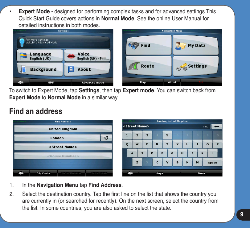 9•  Expert Mode - designed for performing complex tasks and for advanced settings This Quick Start Guide covers actions in Normal Mode. See the online User Manual for detailed instructions in both modes.To switch to Expert Mode, tap Settings, then tap Expert mode. You can switch back from Expert Mode to Normal Mode in a similar way.Find an address1.  In the Navigation Menu tap Find Address.2.  Select the destination country. Tap the rst line on the list that shows the country you are currently in (or searched for recently). On the next screen, select the country from the list. In some countries, you are also asked to select the state.