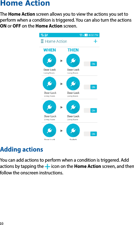 Home ActionTheHome Actionscreenallowsyoutoviewtheactionsyousettoperformwhenaconditionistriggered.YoucanalsoturntheactionsONorOFFontheHome Actionscreen.Adding actionsYoucanaddactionstoperformwhenaconditionistriggered.Addactionsbytappingthe iconontheHome Actionscreen,andthenfollowtheonscreeninstructions.10