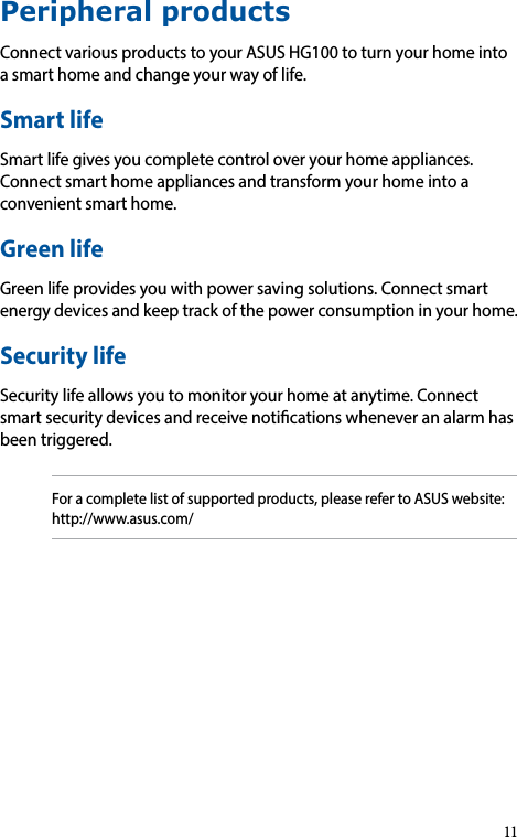 Peripheral productsConnectvariousproductstoyourASUSHG100toturnyourhomeintoasmarthomeandchangeyourwayoflife.Smart lifeSmartlifegivesyoucompletecontroloveryourhomeappliances.Connectsmarthomeappliancesandtransformyourhomeintoaconvenientsmarthome.Green life Greenlifeprovidesyouwithpowersavingsolutions.Connectsmartenergydevicesandkeeptrackofthepowerconsumptioninyourhome.Security lifeSecuritylifeallowsyoutomonitoryourhomeatanytime.Connectsmartsecuritydevicesandreceivenoticationswheneveranalarmhasbeentriggered.Foracompletelistofsupportedproducts,pleaserefertoASUSwebsite:http://www.asus.com/11