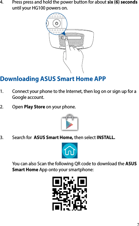 4. Presspressandholdthepowerbuttonforaboutsix (6) seconds untilyourHG100powerson.Downloading ASUS Smart Home APP 1. ConnectyourphonetotheInternet,thenlogonorsignupforaGoogleaccount.2. OpenPlay Storeonyourphone.3. SearchforASUS Smart Home,thenselectINSTALL. YoucanalsoScanthefollowingQRcodetodownloadtheASUS Smart HomeAppontoyoursmartphone:7