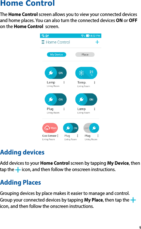 Home ControlTheHome Control screenallowsyoutoviewyourconnecteddevicesandhomeplaces.YoucanalsoturntheconnecteddevicesONorOFFontheHome Control screen.Adding devicesAdddevicestoyourHome Control screenbytappingMy Device,thentapthe icon,andthenfollowtheonscreeninstructions.Adding PlacesGroupingdevicesbyplacemakesiteasiertomanageandcontrol.GroupyourconnecteddevicesbytappingMy Place,thentapthe icon,andthenfollowtheonscreeninstructions.9