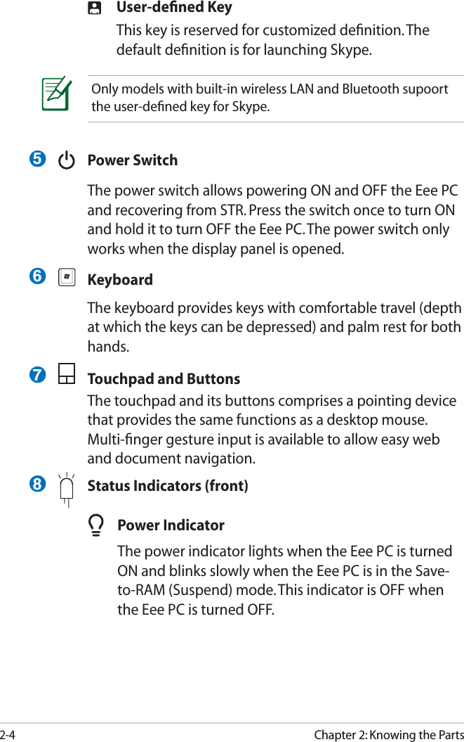 2-4Chapter 2: Knowing the PartsUser-deﬁned KeyThis key is reserved for customized deﬁnition. The default deﬁnition is for launching Skype. Power SwitchThe power switch allows powering ON and OFF the Eee PC and recovering from STR. Press the switch once to turn ON and hold it to turn OFF the Eee PC. The power switch only works when the display panel is opened.KeyboardThe keyboard provides keys with comfortable travel (depth at which the keys can be depressed) and palm rest for both hands. Touchpad and ButtonsThe touchpad and its buttons comprises a pointing device that provides the same functions as a desktop mouse. Multi-ﬁnger gesture input is available to allow easy web and document navigation.  Status Indicators (front)Only models with built-in wireless LAN and Bluetooth supoort the user-deﬁned key for Skype.5678Power IndicatorThe power indicator lights when the Eee PC is turned ON and blinks slowly when the Eee PC is in the Save-to-RAM (Suspend) mode. This indicator is OFF when the Eee PC is turned OFF.
