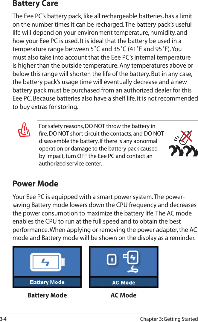 3-4Chapter 3: Getting StartedFor safety reasons, DO NOT throw the battery in ﬁre, DO NOT short circuit the contacts, and DO NOT disassemble the battery. If there is any abnormal operation or damage to the battery pack caused by impact, turn OFF the Eee PC and contact an authorized service center.Battery CareThe Eee PC’s battery pack, like all rechargeable batteries, has a limit on the number times it can be recharged. The battery pack’s useful life will depend on your environment temperature, humidity, and how your Eee PC is used. It is ideal that the battery be used in a temperature range between 5˚C and 35˚C (41˚F and 95˚F). You must also take into account that the Eee PC’s internal temperature is higher than the outside temperature. Any temperatures above or below this range will shorten the life of the battery. But in any case, the battery pack’s usage time will eventually decrease and a new battery pack must be purchased from an authorized dealer for this Eee PC. Because batteries also have a shelf life, it is not recommended to buy extras for storing.Power ModeYour Eee PC is equipped with a smart power system. The power-saving Battery mode lowers down the CPU frequency and decreases the power consumption to maximize the battery life. The AC mode enables the CPU to run at the full speed and to obtain the best performance. When applying or removing the power adapter, the AC mode and Battery mode will be shown on the display as a reminder.Battery Mode AC Mode
