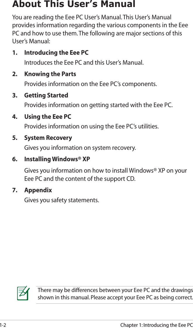1-2Chapter 1: Introducing the Eee PCAbout This User’s ManualYou are reading the Eee PC User’s Manual. This User’s Manual provides information regarding the various components in the Eee PC and how to use them. The following are major sections of this User’s Manual:1. Introducing the Eee PCIntroduces the Eee PC and this User’s Manual.2. Knowing the PartsProvides information on the Eee PC’s components.3. Getting StartedProvides information on getting started with the Eee PC.4. Using the Eee PCProvides information on using the Eee PC’s utilities.5. System RecoveryGives you information on system recovery.6. Installing Windows® XPGives you information on how to install Windows® XP on your Eee PC and the content of the support CD.7. AppendixGives you safety statements. There may be differences between your Eee PC and the drawings shown in this manual. Please accept your Eee PC as being correct.
