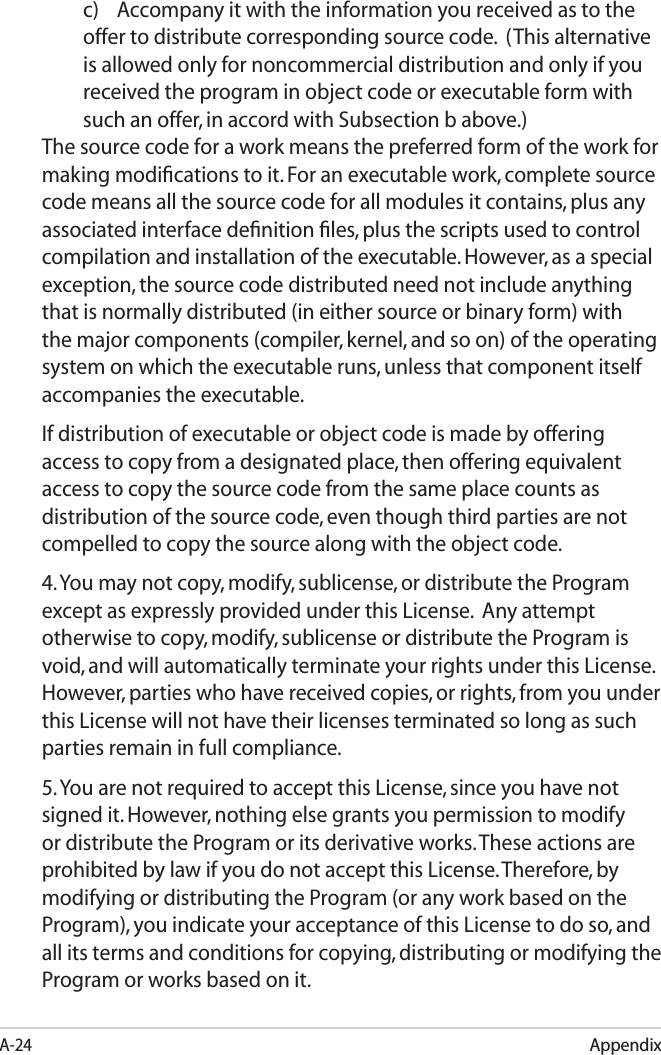 A-24Appendixc) Accompany it with the information you received as to the offer to distribute corresponding source code.  (This alternative is allowed only for noncommercial distribution and only if you received the program in object code or executable form with such an offer, in accord with Subsection b above.)The source code for a work means the preferred form of the work for making modiﬁcations to it. For an executable work, complete source code means all the source code for all modules it contains, plus any associated interface deﬁnition ﬁles, plus the scripts used to control compilation and installation of the executable. However, as a special exception, the source code distributed need not include anything that is normally distributed (in either source or binary form) with the major components (compiler, kernel, and so on) of the operating system on which the executable runs, unless that component itself accompanies the executable.If distribution of executable or object code is made by offering access to copy from a designated place, then offering equivalent access to copy the source code from the same place counts as distribution of the source code, even though third parties are not compelled to copy the source along with the object code.4. You may not copy, modify, sublicense, or distribute the Program except as expressly provided under this License.  Any attempt otherwise to copy, modify, sublicense or distribute the Program is void, and will automatically terminate your rights under this License. However, parties who have received copies, or rights, from you under this License will not have their licenses terminated so long as such parties remain in full compliance.5. You are not required to accept this License, since you have not signed it. However, nothing else grants you permission to modify or distribute the Program or its derivative works. These actions are prohibited by law if you do not accept this License. Therefore, by modifying or distributing the Program (or any work based on the Program), you indicate your acceptance of this License to do so, and all its terms and conditions for copying, distributing or modifying the Program or works based on it.