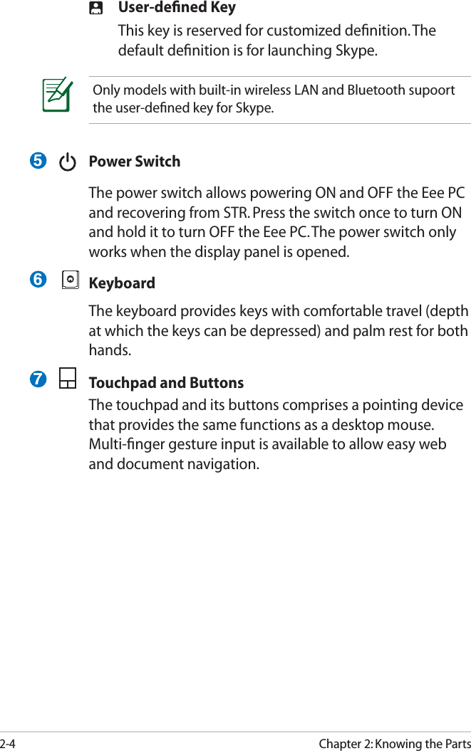 2-4Chapter 2: Knowing the Parts User-deﬁned Key  This key is reserved for customized deﬁnition. The default deﬁnition is for launching Skype.  Power Switch  The power switch allows powering ON and OFF the Eee PC and recovering from STR. Press the switch once to turn ON and hold it to turn OFF the Eee PC. The power switch only works when the display panel is opened. Keyboard  The keyboard provides keys with comfortable travel (depth at which the keys can be depressed) and palm rest for both hands.  Touchpad and Buttons  The touchpad and its buttons comprises a pointing device that provides the same functions as a desktop mouse. Multi-ﬁnger gesture input is available to allow easy web and document navigation.  Only models with built-in wireless LAN and Bluetooth supoort the user-deﬁned key for Skype.567