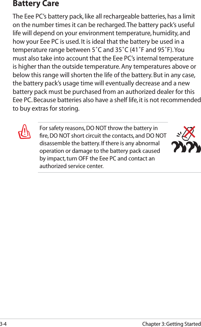 3-4Chapter 3: Getting StartedFor safety reasons, DO NOT throw the battery in ﬁre, DO NOT short circuit the contacts, and DO NOT disassemble the battery. If there is any abnormal operation or damage to the battery pack caused by impact, turn OFF the Eee PC and contact an authorized service center.Battery CareThe Eee PC’s battery pack, like all rechargeable batteries, has a limit on the number times it can be recharged. The battery pack’s useful life will depend on your environment temperature, humidity, and how your Eee PC is used. It is ideal that the battery be used in a temperature range between 5˚C and 35˚C (41˚F and 95˚F). You must also take into account that the Eee PC’s internal temperature is higher than the outside temperature. Any temperatures above or below this range will shorten the life of the battery. But in any case, the battery pack’s usage time will eventually decrease and a new battery pack must be purchased from an authorized dealer for this Eee PC. Because batteries also have a shelf life, it is not recommended to buy extras for storing.