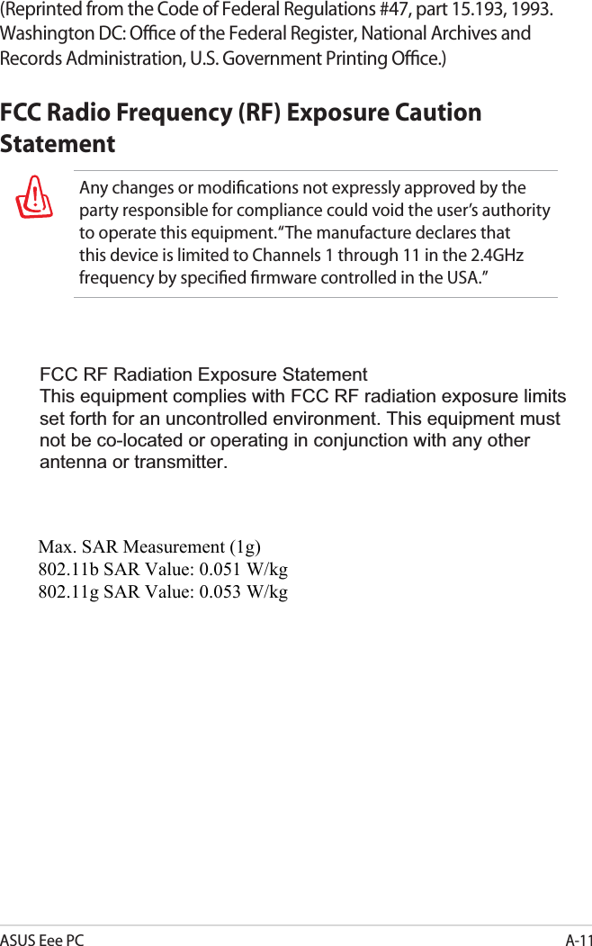 ASUS Eee PCA-11(Reprinted from the Code of Federal Regulations #47, part 15.193, 1993. Washington DC: Ofﬁce of the Federal Register, National Archives and Records Administration, U.S. Government Printing Ofﬁce.)FCC Radio Frequency (RF) Exposure Caution StatementAny changes or modiﬁcations not expressly approved by the party responsible for compliance could void the user’s authority to operate this equipment. “The manufacture declares that this device is limited to Channels 1 through 11 in the 2.4GHz frequency by speciﬁed ﬁrmware controlled in the USA.”FCC RF Radiation Exposure StatementThis equipment complies with FCC RF radiation exposure limits set forth for an uncontrolled environment. This equipment must not be co-located or operating in conjunction with any other antenna or transmitter.Max. SAR Measurement (1g) 802.11b SAR Value: 0.051 W/kg 802.11g SAR Value: 0.053 W/kg