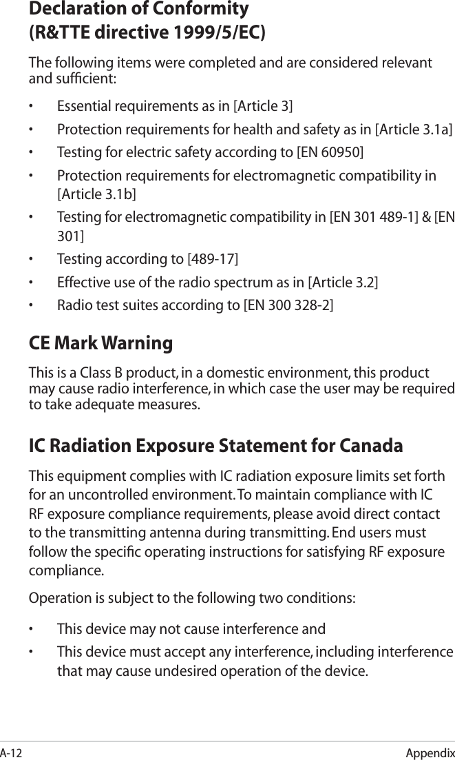 A-12AppendixDeclaration of Conformity (R&amp;TTE directive 1999/5/EC)The following items were completed and are considered relevant and sufﬁcient:•  Essential requirements as in [Article 3]•  Protection requirements for health and safety as in [Article 3.1a]•  Testing for electric safety according to [EN 60950]•  Protection requirements for electromagnetic compatibility in [Article 3.1b]•  Testing for electromagnetic compatibility in [EN 301 489-1] &amp; [EN 301]•  Testing according to [489-17]•  Effective use of the radio spectrum as in [Article 3.2]•  Radio test suites according to [EN 300 328-2]CE Mark WarningThis is a Class B product, in a domestic environment, this product may cause radio interference, in which case the user may be required to take adequate measures.IC Radiation Exposure Statement for CanadaThis equipment complies with IC radiation exposure limits set forth for an uncontrolled environment. To maintain compliance with IC RF exposure compliance requirements, please avoid direct contact to the transmitting antenna during transmitting. End users must follow the speciﬁc operating instructions for satisfying RF exposure compliance.Operation is subject to the following two conditions: •    This device may not cause interference and •    This device must accept any interference, including interference that may cause undesired operation of the device.