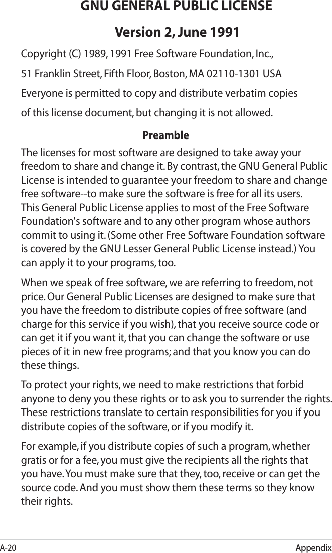 A-20AppendixGNU GENERAL PUBLIC LICENSE Version 2, June 1991Copyright (C) 1989, 1991 Free Software Foundation, Inc.,51 Franklin Street, Fifth Floor, Boston, MA 02110-1301 USAEveryone is permitted to copy and distribute verbatim copiesof this license document, but changing it is not allowed.          PreambleThe licenses for most software are designed to take away your freedom to share and change it. By contrast, the GNU General Public License is intended to guarantee your freedom to share and change free software--to make sure the software is free for all its users. This General Public License applies to most of the Free Software Foundation&apos;s software and to any other program whose authors commit to using it. (Some other Free Software Foundation software is covered by the GNU Lesser General Public License instead.) You can apply it to your programs, too.When we speak of free software, we are referring to freedom, not price. Our General Public Licenses are designed to make sure that you have the freedom to distribute copies of free software (and charge for this service if you wish), that you receive source code or can get it if you want it, that you can change the software or use pieces of it in new free programs; and that you know you can do these things.To protect your rights, we need to make restrictions that forbid anyone to deny you these rights or to ask you to surrender the rights. These restrictions translate to certain responsibilities for you if you distribute copies of the software, or if you modify it. For example, if you distribute copies of such a program, whether gratis or for a fee, you must give the recipients all the rights that you have. You must make sure that they, too, receive or can get the source code. And you must show them these terms so they know their rights.